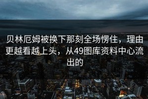 贝林厄姆被换下那刻全场愣住，理由更越看越上头，从49图库资料中心流出的