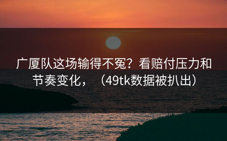 广厦队这场输得不冤？看赔付压力和节奏变化，（49tk数据被扒出）